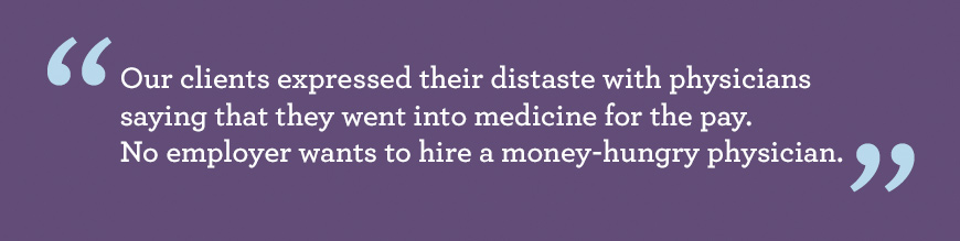 Quote: Resoundingly, our clients expressed their distaste with physicians saying that they went into medicine for the pay. No employer wants to hire a money-hungry physician.